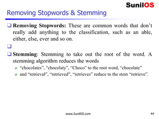 Removing Stopwords & Stemming
❑ Removing Stopwords: These are common words that don’t
really add anything to the classification, such as an able,
either, else, ever and so on.
❑
❑ Stemming: Stemming to take out the root of the word. A
stemming algorithm reduces the words
o “chocolates”, “chocolaty”, “Choco” to the root word, “chocolate”
o and “retrieval”, “retrieved”, “retrieves” reduce to the stem “retrieve”.
www.SunilOS.com 44
 