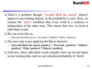 ❑ There’s a problem though: “overall liked the movie” doesn’t
appear in our training dataset, so the probability is zero. Here, we
assume the ‘naive’ condition that every word in a sentence is
independent of the other ones. This means that now we look at
individual words.
❑ We can write this as:
o P(overall liked the movie) = P(overall) * P(liked) * P(the) * P(movie)
❑ The next step is just applying the Bayes theorem:
o P(overall liked the movie| positive) = P(overall | positive) * P(liked |
positive) * P(the | positive) * P(movie | positive)
❑ And now, these individual words actually show up several times
in our training data, and we can calculate probability of them!
www.SunilOS.com 47
 