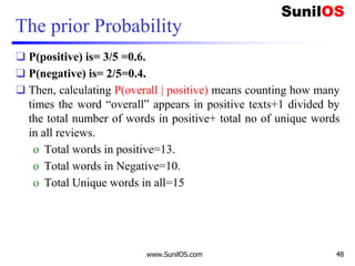 The prior Probability
❑ P(positive) is= 3/5 =0.6.
❑ P(negative) is= 2/5=0.4.
❑ Then, calculating P(overall | positive) means counting how many
times the word “overall” appears in positive texts+1 divided by
the total number of words in positive+ total no of unique words
in all reviews.
o Total words in positive=13.
o Total words in Negative=10.
o Total Unique words in all=15
www.SunilOS.com 48
 