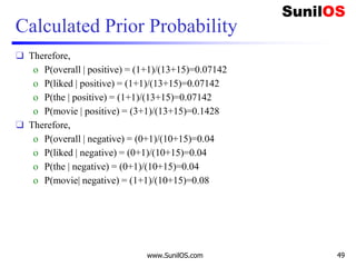 Calculated Prior Probability
❑ Therefore,
o P(overall | positive) = (1+1)/(13+15)=0.07142
o P(liked | positive) = (1+1)/(13+15)=0.07142
o P(the | positive) = (1+1)/(13+15)=0.07142
o P(movie | positive) = (3+1)/(13+15)=0.1428
❑ Therefore,
o P(overall | negative) = (0+1)/(10+15)=0.04
o P(liked | negative) = (0+1)/(10+15)=0.04
o P(the | negative) = (0+1)/(10+15)=0.04
o P(movie| negative) = (1+1)/(10+15)=0.08
www.SunilOS.com 49
 