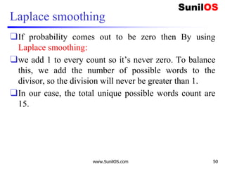 Laplace smoothing
❑If probability comes out to be zero then By using
Laplace smoothing:
❑we add 1 to every count so it’s never zero. To balance
this, we add the number of possible words to the
divisor, so the division will never be greater than 1.
❑In our case, the total unique possible words count are
15.
www.SunilOS.com 50
 