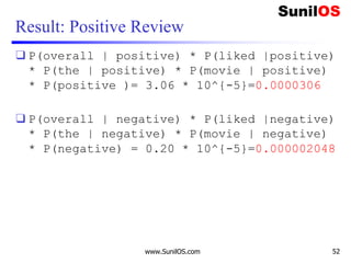 Result: Positive Review
❑ P(overall | positive) * P(liked |positive)
* P(the | positive) * P(movie | positive)
* P(positive )= 3.06 * 10^{-5}=0.0000306
❑ P(overall | negative) * P(liked |negative)
* P(the | negative) * P(movie | negative)
* P(negative) = 0.20 * 10^{-5}=0.000002048
www.SunilOS.com 52
 