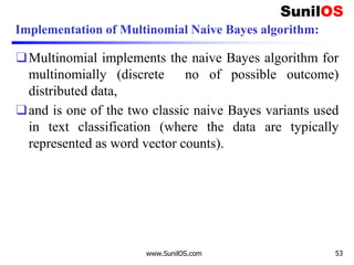 Implementation of Multinomial Naive Bayes algorithm:
❑Multinomial implements the naive Bayes algorithm for
multinomially (discrete no of possible outcome)
distributed data,
❑and is one of the two classic naive Bayes variants used
in text classification (where the data are typically
represented as word vector counts).
www.SunilOS.com 53
 