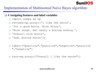 Implementation of Multinomial Naive Bayes algorithm:
❑ # Assigning features and label variables
o import numpy as np
o reviews=np.array(['I like the movie',
o 'Its a good movie. Nice Story',
o 'Nice songs. But sadly a boring ending.',
o 'Overall nice movie',
o 'Sad, boring movie'])
o label=["positive","positive","negative","positive
","negative"]
o test=np.array(["Overall i like the movie"])
www.SunilOS.com 54
 