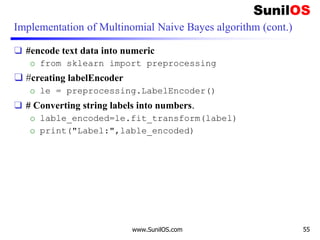 Implementation of Multinomial Naive Bayes algorithm (cont.)
❑ #encode text data into numeric
o from sklearn import preprocessing
❑ #creating labelEncoder
o le = preprocessing.LabelEncoder()
❑ # Converting string labels into numbers.
o lable_encoded=le.fit_transform(label)
o print("Label:",lable_encoded)
www.SunilOS.com 55
 
