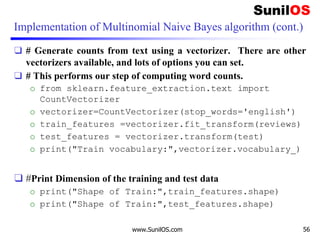 Implementation of Multinomial Naive Bayes algorithm (cont.)
❑ # Generate counts from text using a vectorizer. There are other
vectorizers available, and lots of options you can set.
❑ # This performs our step of computing word counts.
o from sklearn.feature_extraction.text import
CountVectorizer
o vectorizer=CountVectorizer(stop_words='english')
o train_features =vectorizer.fit_transform(reviews)
o test_features = vectorizer.transform(test)
o print("Train vocabulary:",vectorizer.vocabulary_)
❑ #Print Dimension of the training and test data
o print("Shape of Train:",train_features.shape)
o print("Shape of Train:",test_features.shape)
www.SunilOS.com 56
 