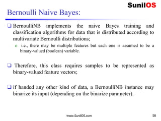 Bernoulli Naive Bayes:
❑ BernoulliNB implements the naive Bayes training and
classification algorithms for data that is distributed according to
multivariate Bernoulli distributions;
o i.e., there may be multiple features but each one is assumed to be a
binary-valued (boolean) variable.
❑ Therefore, this class requires samples to be represented as
binary-valued feature vectors;
❑ if handed any other kind of data, a BernoulliNB instance may
binarize its input (depending on the binarize parameter).
www.SunilOS.com 58
 