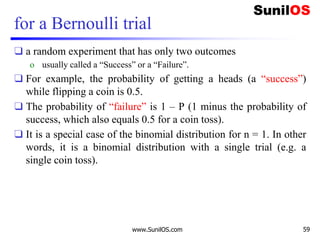 for a Bernoulli trial
❑ a random experiment that has only two outcomes
o usually called a “Success” or a “Failure”.
❑ For example, the probability of getting a heads (a “success”)
while flipping a coin is 0.5.
❑ The probability of “failure” is 1 – P (1 minus the probability of
success, which also equals 0.5 for a coin toss).
❑ It is a special case of the binomial distribution for n = 1. In other
words, it is a binomial distribution with a single trial (e.g. a
single coin toss).
www.SunilOS.com 59
 