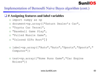 Implementation of Bernoulli Naive Bayes algorithm (cont.)
❑ # Assigning features and label variables
o import numpy as np
o document=np.array(["Saturn Dealer’s Car",
o "Toyota Car Tercel",
o "Baseball Game Play",
o "Pulled Muscle Game",
o "Colored GIFs Root"])
o label=np.array(["Auto","Auto","Sports","Sports","
Computer"])
o test=np.array(["Home Runs Game","Car Engine
Noises"])
www.SunilOS.com 60
 