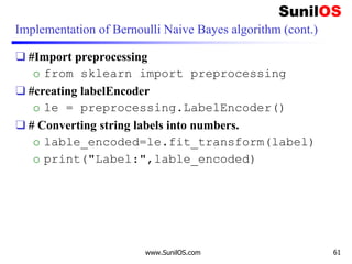 Implementation of Bernoulli Naive Bayes algorithm (cont.)
❑ #Import preprocessing
o from sklearn import preprocessing
❑ #creating labelEncoder
o le = preprocessing.LabelEncoder()
❑ # Converting string labels into numbers.
o lable_encoded=le.fit_transform(label)
o print("Label:",lable_encoded)
www.SunilOS.com 61
 