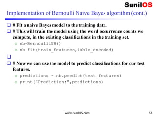 Implementation of Bernoulli Naive Bayes algorithm (cont.)
❑ # Fit a naive Bayes model to the training data.
❑ # This will train the model using the word occurrence counts we
compute, in the existing classifications in the training set.
o nb=BernoulliNB()
o nb.fit(train_features,lable_encoded)
❑
❑ # Now we can use the model to predict classifications for our test
features.
o predictions = nb.predict(test_features)
o print("Prediction:",predictions)
www.SunilOS.com 63
 