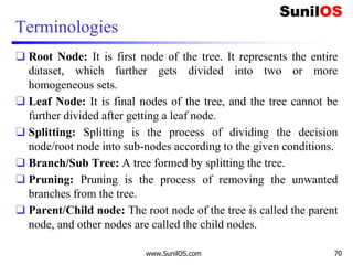 Terminologies
❑ Root Node: It is first node of the tree. It represents the entire
dataset, which further gets divided into two or more
homogeneous sets.
❑ Leaf Node: It is final nodes of the tree, and the tree cannot be
further divided after getting a leaf node.
❑ Splitting: Splitting is the process of dividing the decision
node/root node into sub-nodes according to the given conditions.
❑ Branch/Sub Tree: A tree formed by splitting the tree.
❑ Pruning: Pruning is the process of removing the unwanted
branches from the tree.
❑ Parent/Child node: The root node of the tree is called the parent
node, and other nodes are called the child nodes.
www.SunilOS.com 70
 
