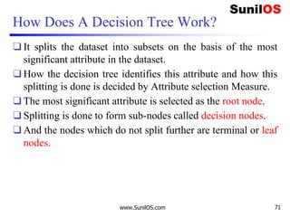 How Does A Decision Tree Work?
❑ It splits the dataset into subsets on the basis of the most
significant attribute in the dataset.
❑ How the decision tree identifies this attribute and how this
splitting is done is decided by Attribute selection Measure.
❑ The most significant attribute is selected as the root node.
❑ Splitting is done to form sub-nodes called decision nodes.
❑ And the nodes which do not split further are terminal or leaf
nodes.
www.SunilOS.com 71
 