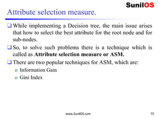 Attribute selection measure.
❑ While implementing a Decision tree, the main issue arises
that how to select the best attribute for the root node and for
sub-nodes.
❑ So, to solve such problems there is a technique which is
called as Attribute selection measure or ASM.
❑ There are two popular techniques for ASM, which are:
o Information Gain
o Gini Index
www.SunilOS.com 72
 