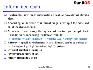 Information Gain
❑ It calculates how much information a feature provides us about a
class.
❑ According to the value of information gain, we split the node and
build the decision tree.
❑ A node/attribute having the highest information gain is split first.
It can be calculated using the below formula:
o Information Gain= Entropy(S)- [(Weighted Avg) *Entropy(each feature)
❑ Entropy:It specifies randomness in data. Entropy can be calculated as:
o Entropy(s)= -P(yes)log2 P(yes)- P(no) log2 P(no)Where,
❑ S= Total number of samples
❑ P(yes)= probability of yes
❑ P(no)= probability of no
www.SunilOS.com 73
 