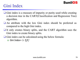 Gini Index
❑ Gini index is a measure of impurity or purity used while creating
a decision tree in the CART(Classification and Regression Tree)
algorithm.
❑ An attribute with the low Gini index should be preferred as
compared to the high Gini index.
❑ It only creates binary splits, and the CART algorithm uses the
Gini index to create binary splits.
❑ Gini index can be calculated using the below formula:
o Gini Index= 1- ∑jPj
2
www.SunilOS.com 74
 