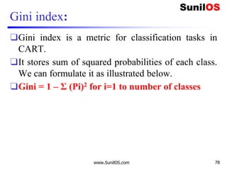 Gini index:
❑Gini index is a metric for classification tasks in
CART.
❑It stores sum of squared probabilities of each class.
We can formulate it as illustrated below.
❑Gini = 1 – Σ (Pi)2 for i=1 to number of classes
www.SunilOS.com 78
 