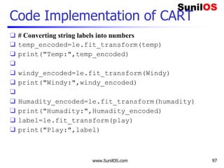 Code Implementation of CART
❑ # Converting string labels into numbers
❑ temp_encoded=le.fit_transform(temp)
❑ print("Temp:",temp_encoded)
❑
❑ windy_encoded=le.fit_transform(Windy)
❑ print("Windy:",windy_encoded)
❑
❑ Humadity_encoded=le.fit_transform(humadity)
❑ print("Humadity:",Humadity_encoded)
❑ label=le.fit_transform(play)
❑ print("Play:",label)
www.SunilOS.com 97
 