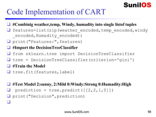 Code Implementation of CART
❑ #Combinig weather,temp, Windy, humadity into single listof tuples
❑ features=list(zip(weather_encoded,temp_encoded,windy
_encoded,Humadity_encoded))
❑ print("Features:",features)
❑ #Import the DecisionTreeClassifier
❑ from sklearn.tree import DecisionTreeClassifier
❑ tree = DecisionTreeClassifier(criterion='gini')
❑ #Train the Model
❑ tree.fit(features,label)
❑ #Test Model 2:sunny, 2:Mild 0:Windy:Strong 0:Humadity:High
❑ prediction = tree.predict([[2,2,1,0]])
❑ print("Decision",prediction)
❑
www.SunilOS.com 98
 
