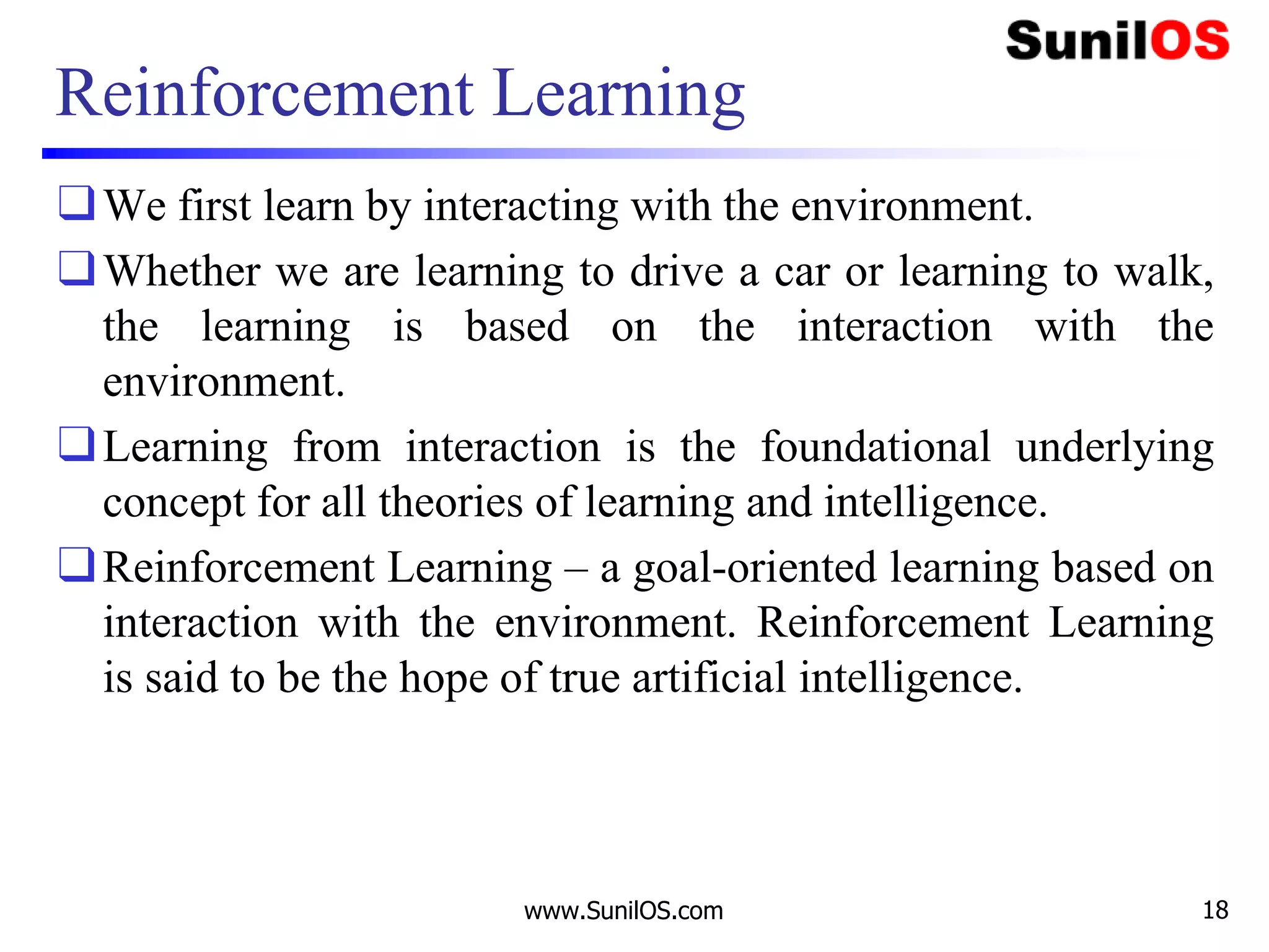 Reinforcement Learning
❑We first learn by interacting with the environment.
❑Whether we are learning to drive a car or learning to walk,
the learning is based on the interaction with the
environment.
❑Learning from interaction is the foundational underlying
concept for all theories of learning and intelligence.
❑Reinforcement Learning – a goal-oriented learning based on
interaction with the environment. Reinforcement Learning
is said to be the hope of true artificial intelligence.
www.SunilOS.com 18
 