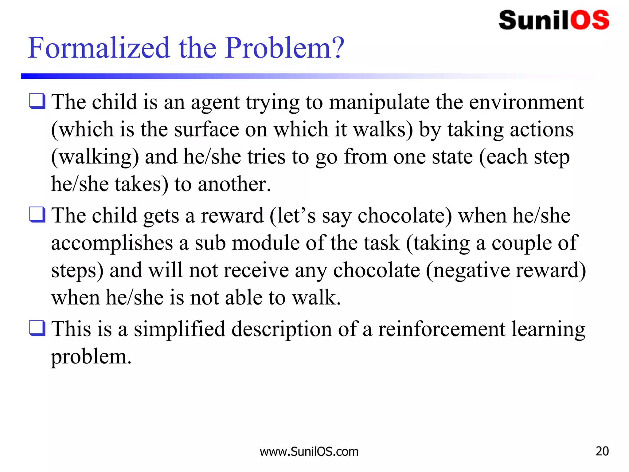Formalized the Problem?
❑ The child is an agent trying to manipulate the environment
(which is the surface on which it walks) by taking actions
(walking) and he/she tries to go from one state (each step
he/she takes) to another.
❑ The child gets a reward (let’s say chocolate) when he/she
accomplishes a sub module of the task (taking a couple of
steps) and will not receive any chocolate (negative reward)
when he/she is not able to walk.
❑ This is a simplified description of a reinforcement learning
problem.
www.SunilOS.com 20
 