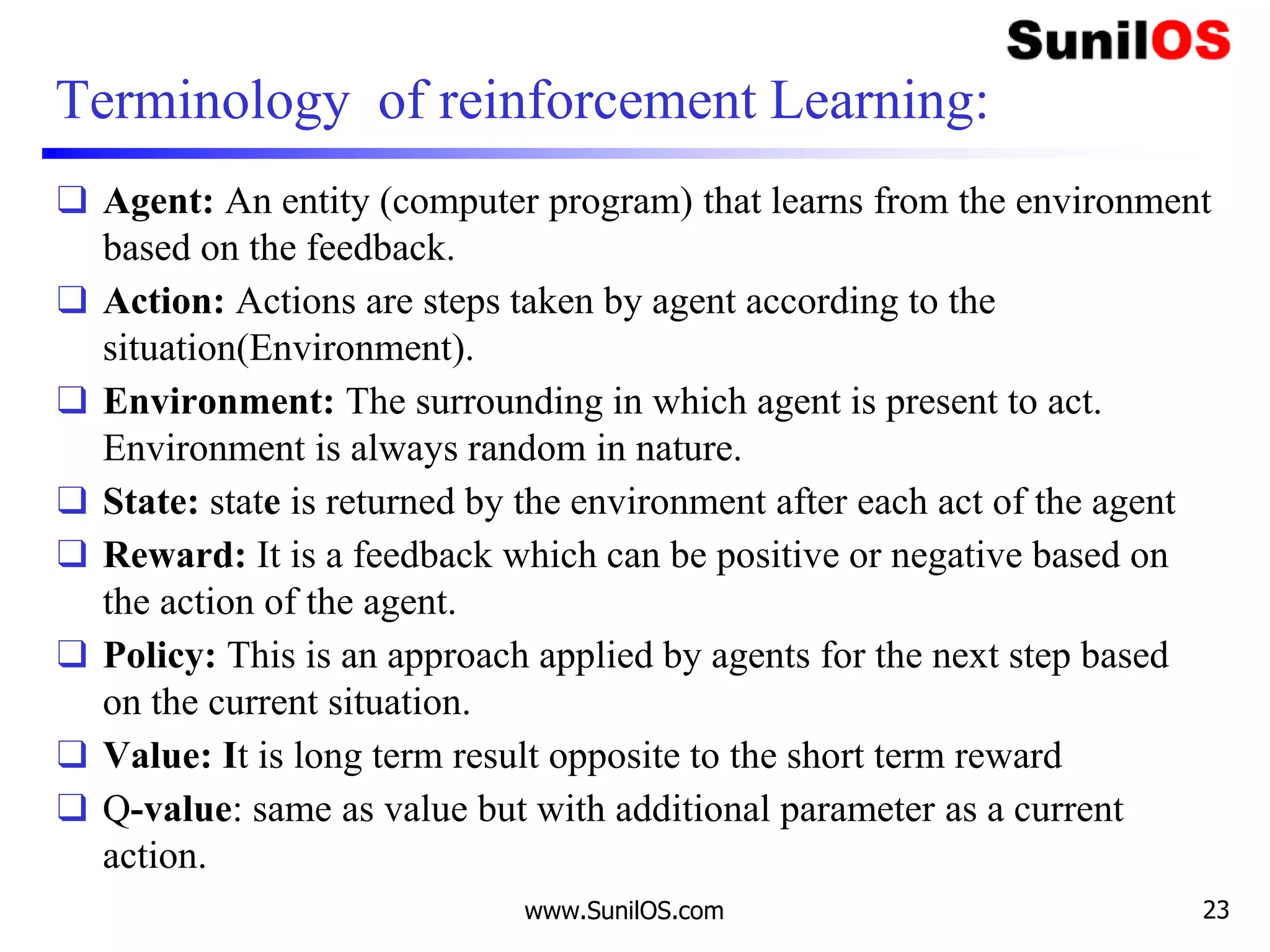 Terminology of reinforcement Learning:
❑ Agent: An entity (computer program) that learns from the environment
based on the feedback.
❑ Action: Actions are steps taken by agent according to the
situation(Environment).
❑ Environment: The surrounding in which agent is present to act.
Environment is always random in nature.
❑ State: state is returned by the environment after each act of the agent
❑ Reward: It is a feedback which can be positive or negative based on
the action of the agent.
❑ Policy: This is an approach applied by agents for the next step based
on the current situation.
❑ Value: It is long term result opposite to the short term reward
❑ Q-value: same as value but with additional parameter as a current
action.
www.SunilOS.com 23
 