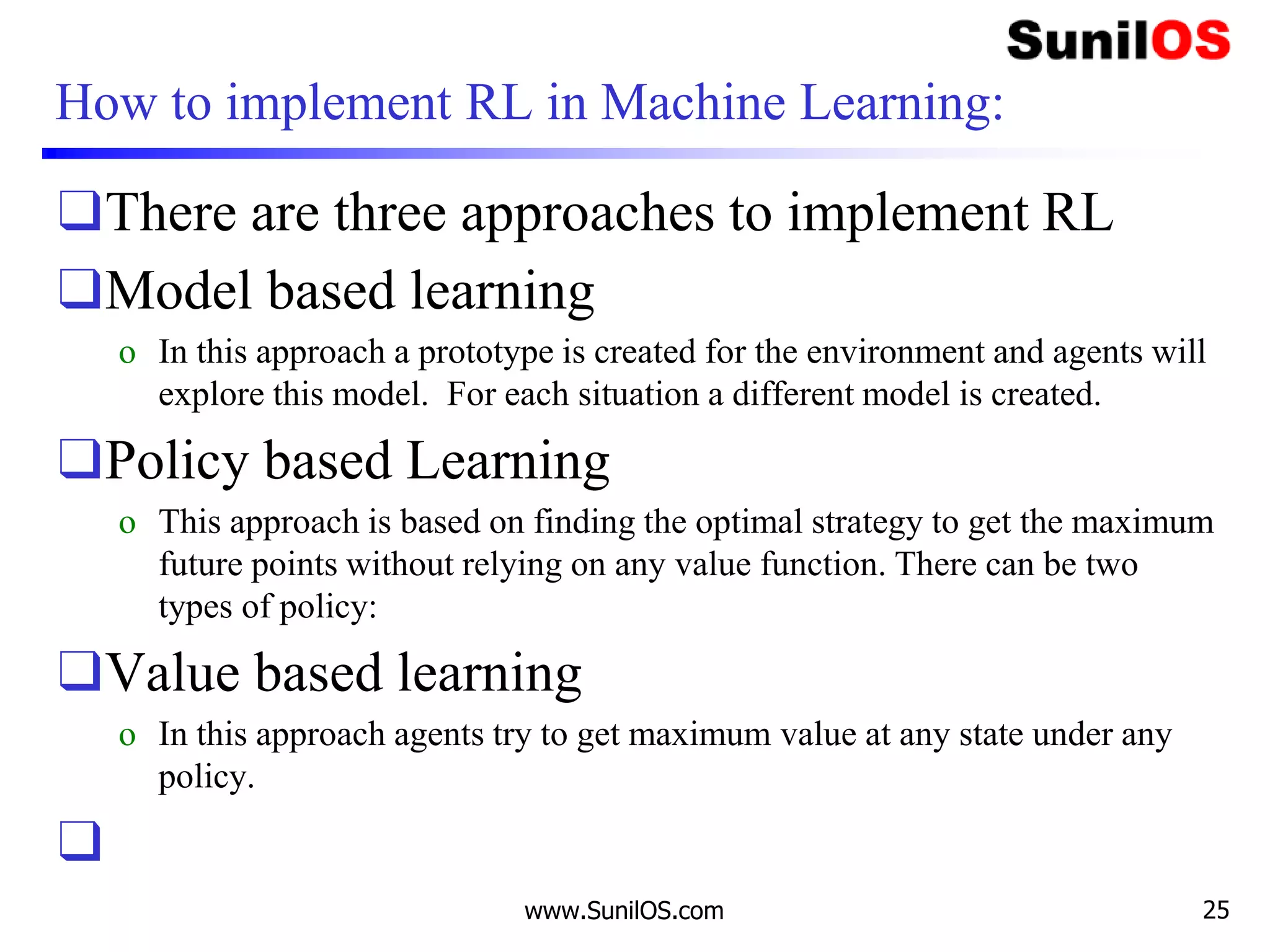 How to implement RL in Machine Learning:
❑There are three approaches to implement RL
❑Model based learning
o In this approach a prototype is created for the environment and agents will
explore this model. For each situation a different model is created.
❑Policy based Learning
o This approach is based on finding the optimal strategy to get the maximum
future points without relying on any value function. There can be two
types of policy:
❑Value based learning
o In this approach agents try to get maximum value at any state under any
policy.
❑
www.SunilOS.com 25
 