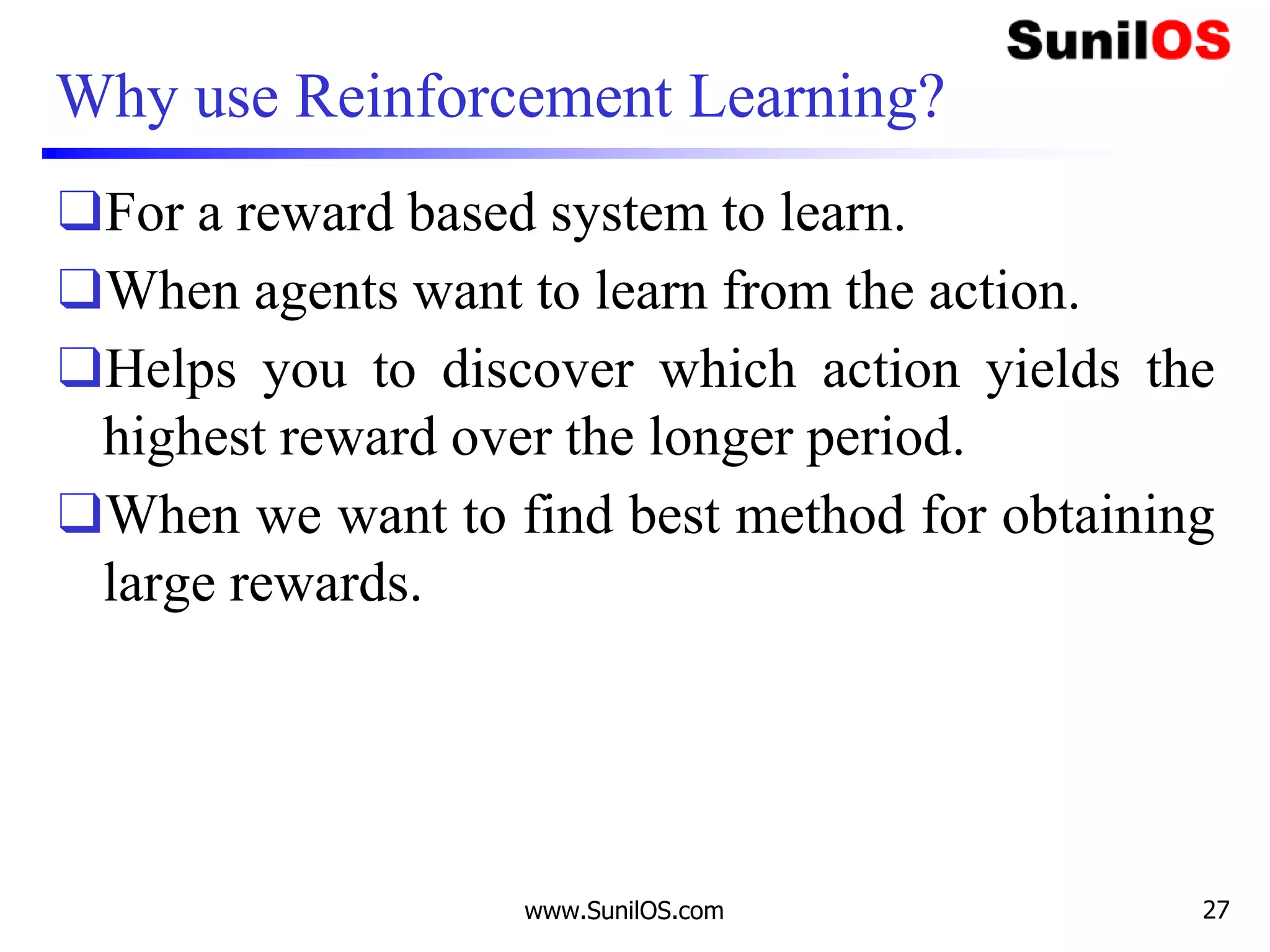 Why use Reinforcement Learning?
❑For a reward based system to learn.
❑When agents want to learn from the action.
❑Helps you to discover which action yields the
highest reward over the longer period.
❑When we want to find best method for obtaining
large rewards.
www.SunilOS.com 27
 