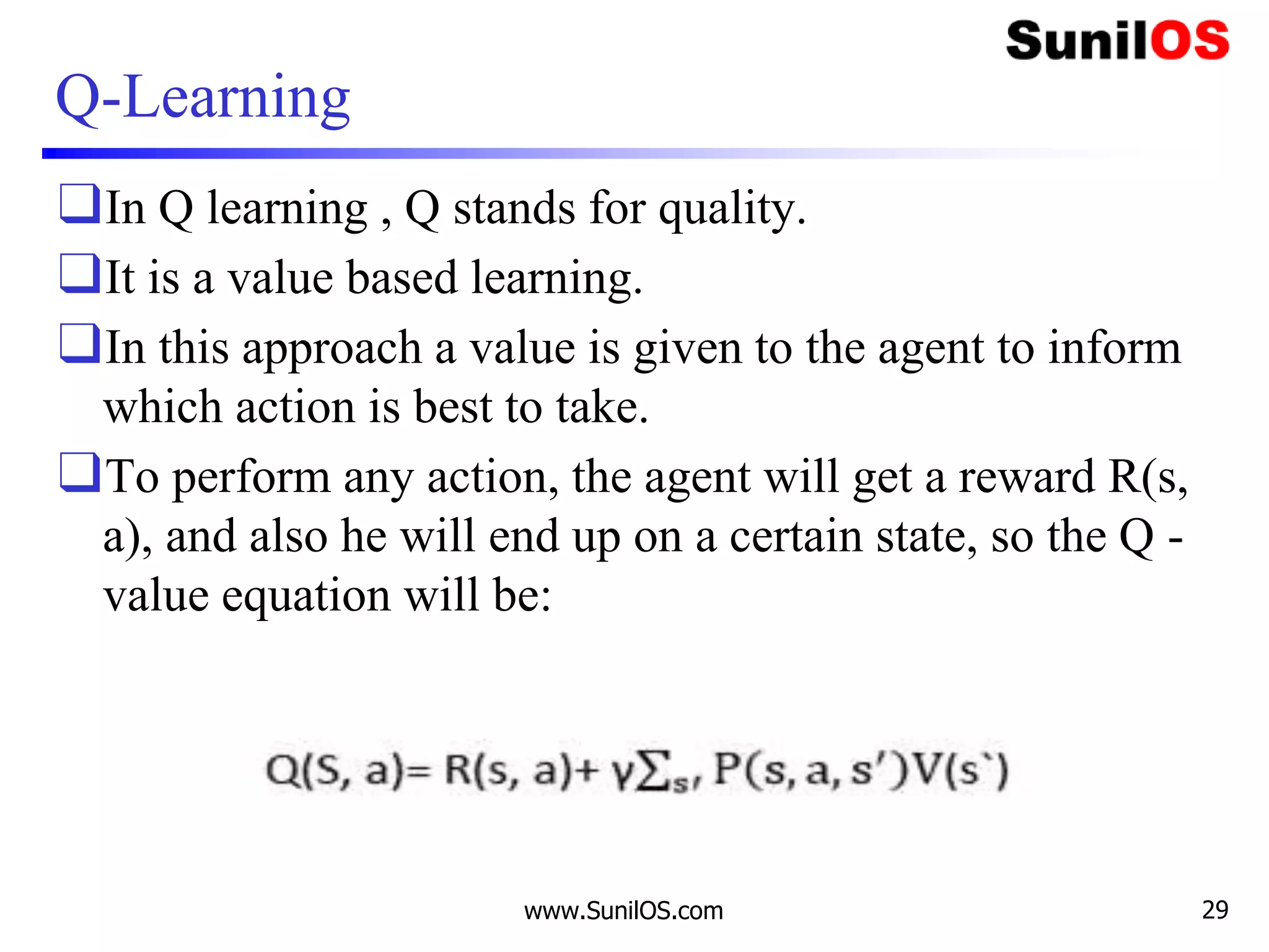 Q-Learning
❑In Q learning , Q stands for quality.
❑It is a value based learning.
❑In this approach a value is given to the agent to inform
which action is best to take.
❑To perform any action, the agent will get a reward R(s,
a), and also he will end up on a certain state, so the Q -
value equation will be:
www.SunilOS.com 29
 
