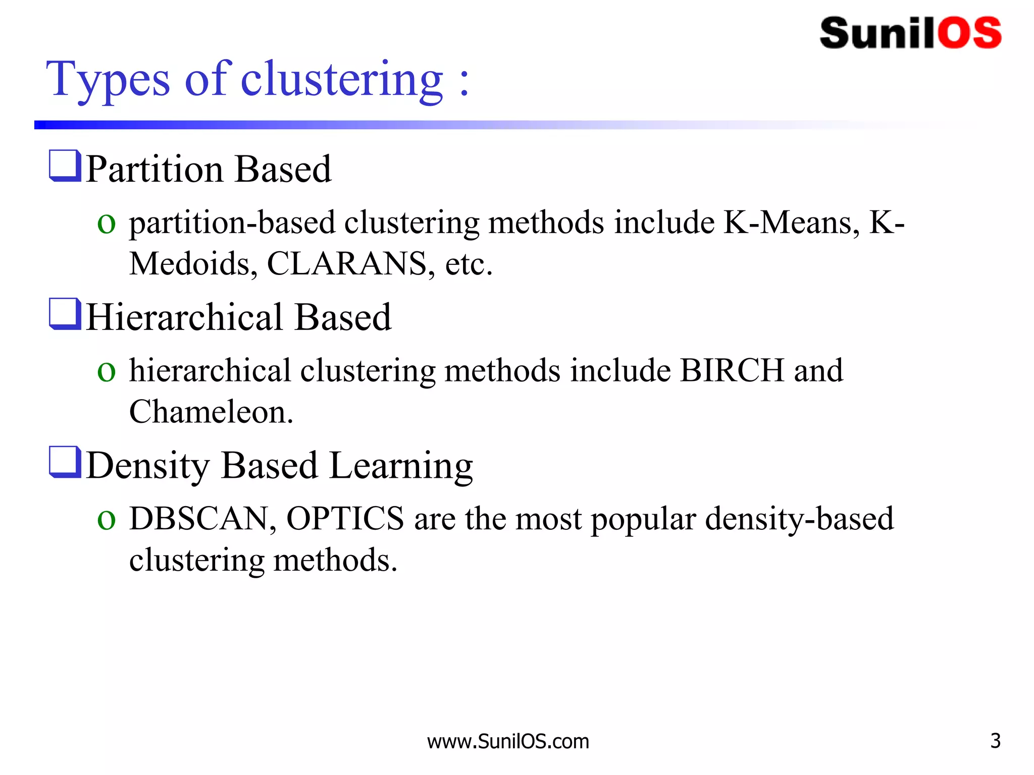 Types of clustering :
❑Partition Based
o partition-based clustering methods include K-Means, K-
Medoids, CLARANS, etc.
❑Hierarchical Based
o hierarchical clustering methods include BIRCH and
Chameleon.
❑Density Based Learning
o DBSCAN, OPTICS are the most popular density-based
clustering methods.
www.SunilOS.com 3
 