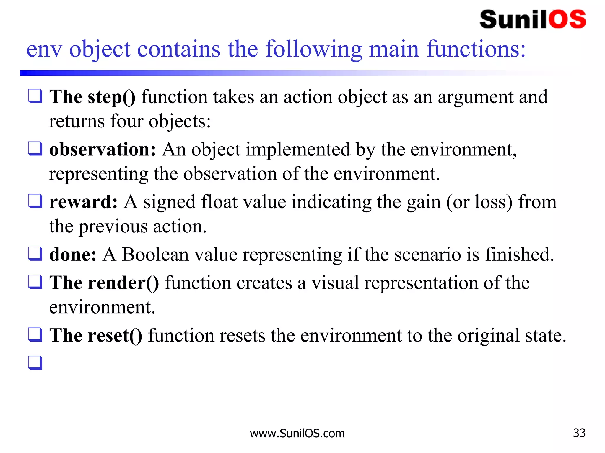 env object contains the following main functions:
❑ The step() function takes an action object as an argument and
returns four objects:
❑ observation: An object implemented by the environment,
representing the observation of the environment.
❑ reward: A signed float value indicating the gain (or loss) from
the previous action.
❑ done: A Boolean value representing if the scenario is finished.
❑ The render() function creates a visual representation of the
environment.
❑ The reset() function resets the environment to the original state.
❑
www.SunilOS.com 33
 