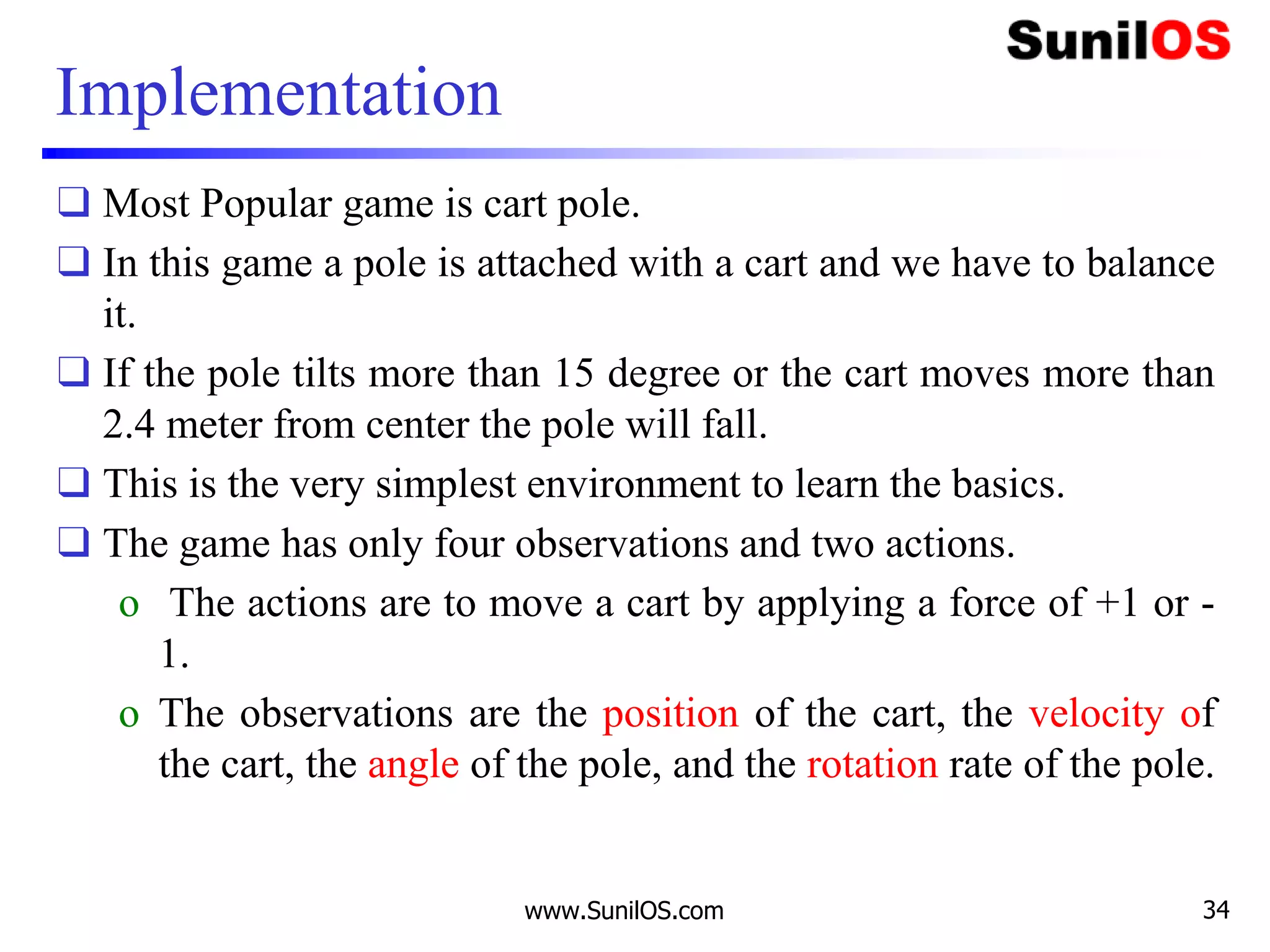 Implementation
❑ Most Popular game is cart pole.
❑ In this game a pole is attached with a cart and we have to balance
it.
❑ If the pole tilts more than 15 degree or the cart moves more than
2.4 meter from center the pole will fall.
❑ This is the very simplest environment to learn the basics.
❑ The game has only four observations and two actions.
o The actions are to move a cart by applying a force of +1 or -
1.
o The observations are the position of the cart, the velocity of
the cart, the angle of the pole, and the rotation rate of the pole.
www.SunilOS.com 34
 