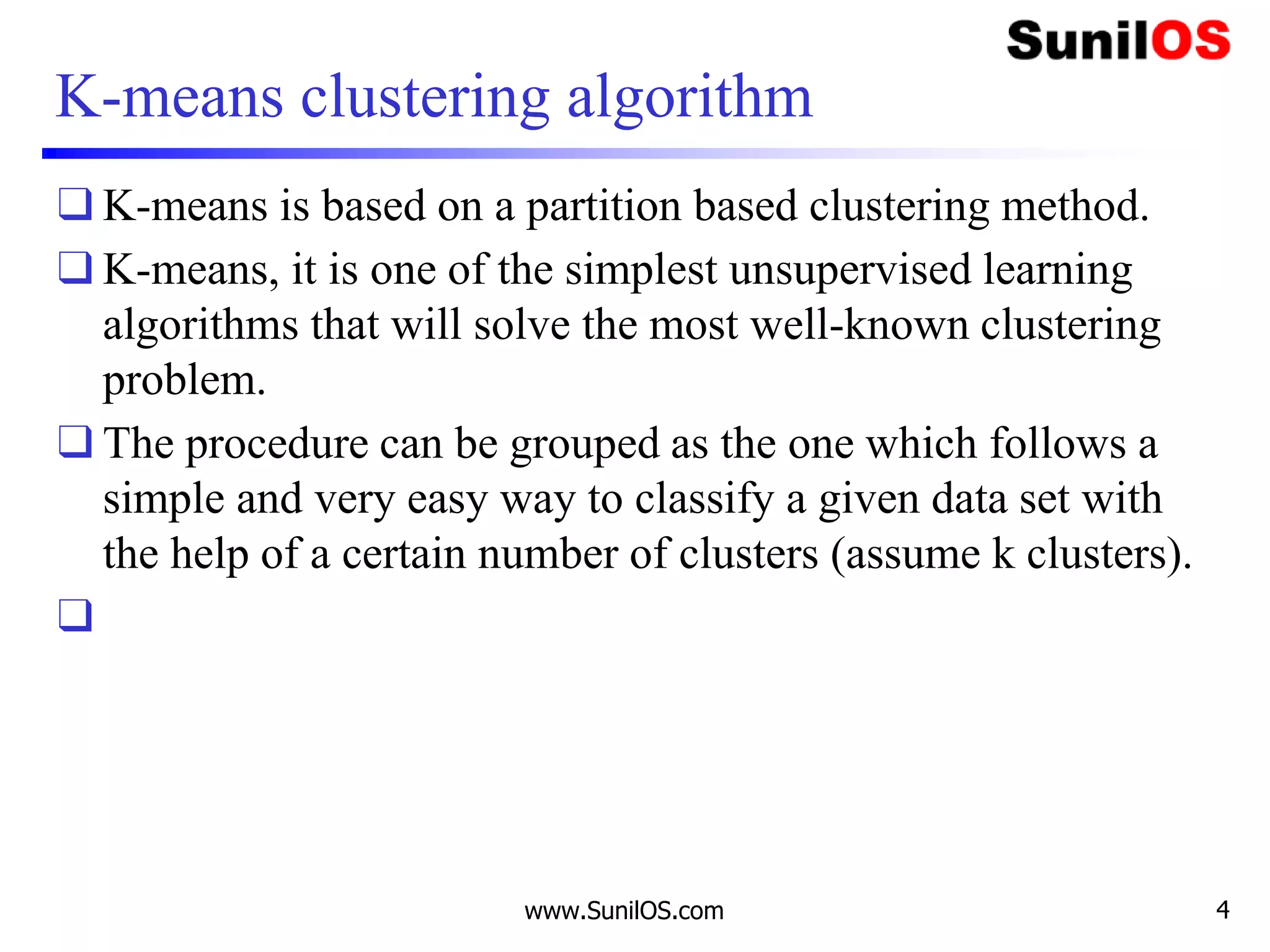 K-means clustering algorithm
❑ K-means is based on a partition based clustering method.
❑ K-means, it is one of the simplest unsupervised learning
algorithms that will solve the most well-known clustering
problem.
❑ The procedure can be grouped as the one which follows a
simple and very easy way to classify a given data set with
the help of a certain number of clusters (assume k clusters).
❑
www.SunilOS.com 4
 