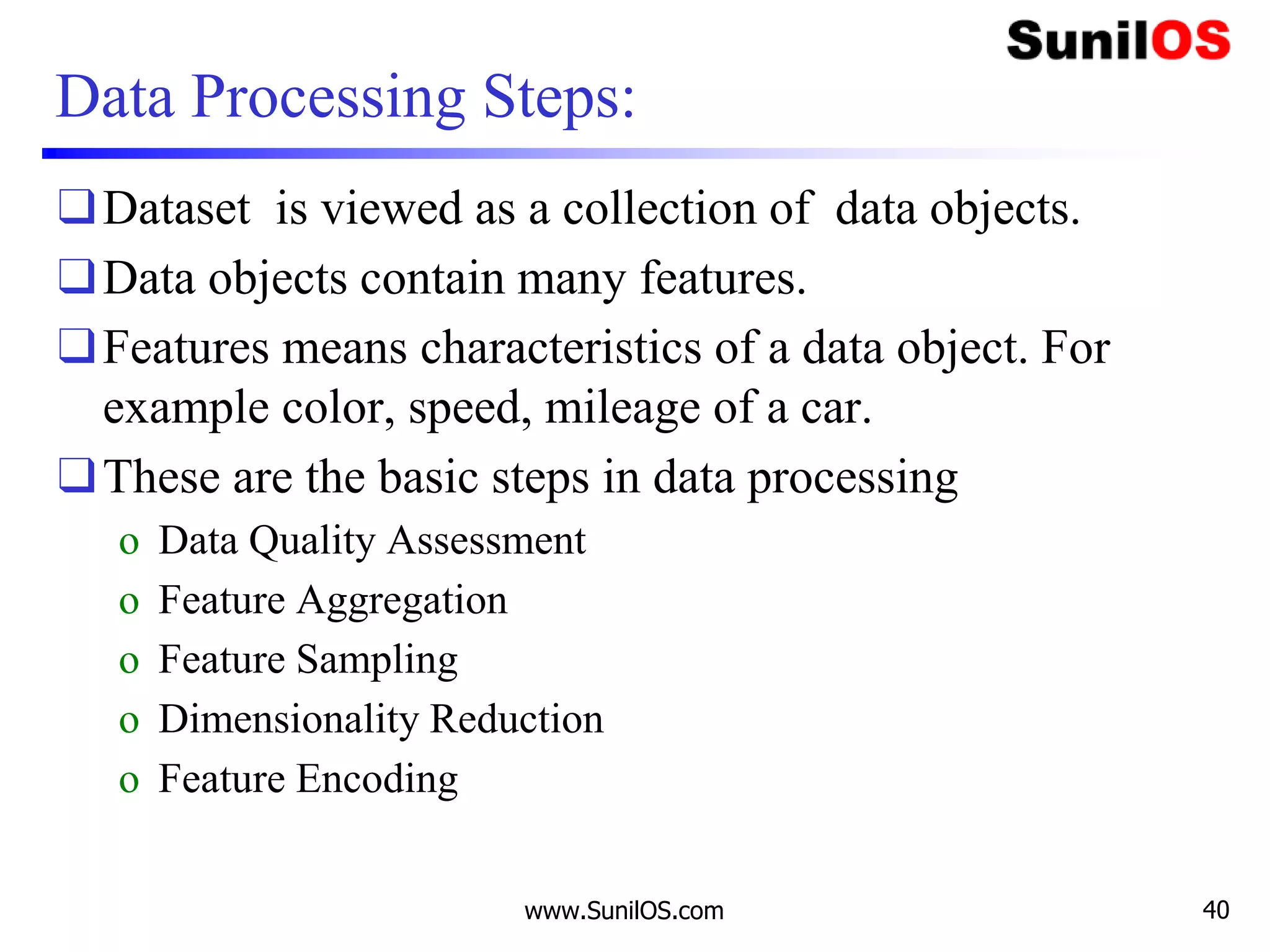 Data Processing Steps:
❑Dataset is viewed as a collection of data objects.
❑Data objects contain many features.
❑Features means characteristics of a data object. For
example color, speed, mileage of a car.
❑These are the basic steps in data processing
o Data Quality Assessment
o Feature Aggregation
o Feature Sampling
o Dimensionality Reduction
o Feature Encoding
www.SunilOS.com 40
 