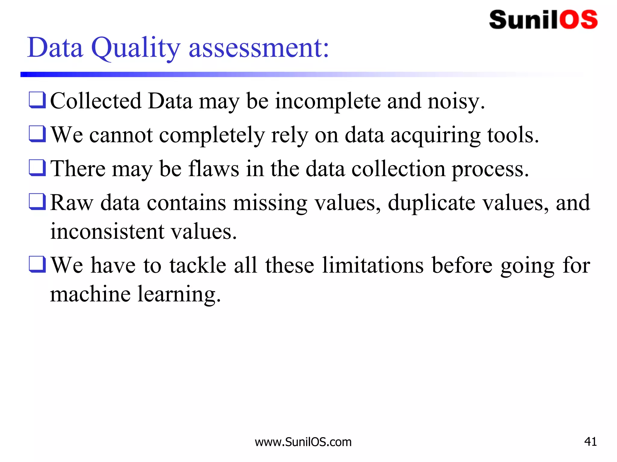 Data Quality assessment:
❑Collected Data may be incomplete and noisy.
❑We cannot completely rely on data acquiring tools.
❑There may be flaws in the data collection process.
❑Raw data contains missing values, duplicate values, and
inconsistent values.
❑We have to tackle all these limitations before going for
machine learning.
www.SunilOS.com 41
 