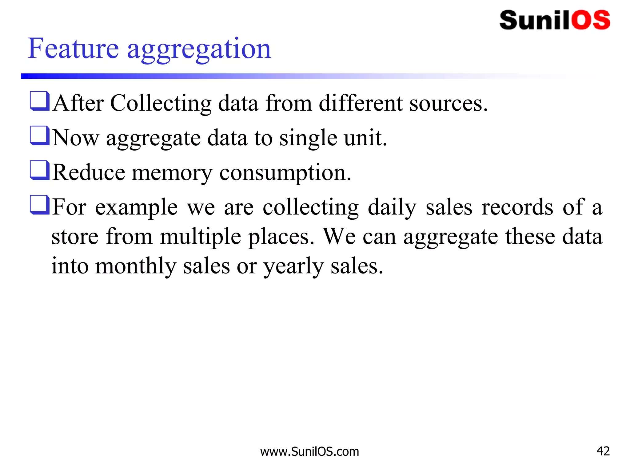 Feature aggregation
❑After Collecting data from different sources.
❑Now aggregate data to single unit.
❑Reduce memory consumption.
❑For example we are collecting daily sales records of a
store from multiple places. We can aggregate these data
into monthly sales or yearly sales.
www.SunilOS.com 42
 