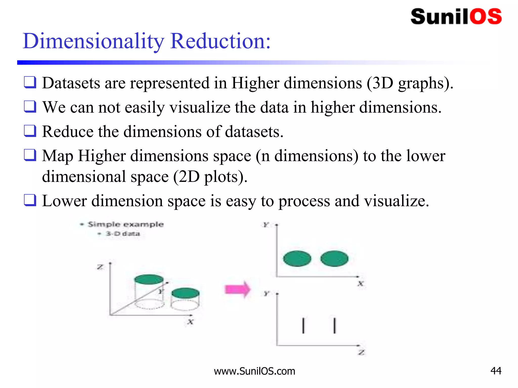 Dimensionality Reduction:
❑ Datasets are represented in Higher dimensions (3D graphs).
❑ We can not easily visualize the data in higher dimensions.
❑ Reduce the dimensions of datasets.
❑ Map Higher dimensions space (n dimensions) to the lower
dimensional space (2D plots).
❑ Lower dimension space is easy to process and visualize.
www.SunilOS.com 44
 