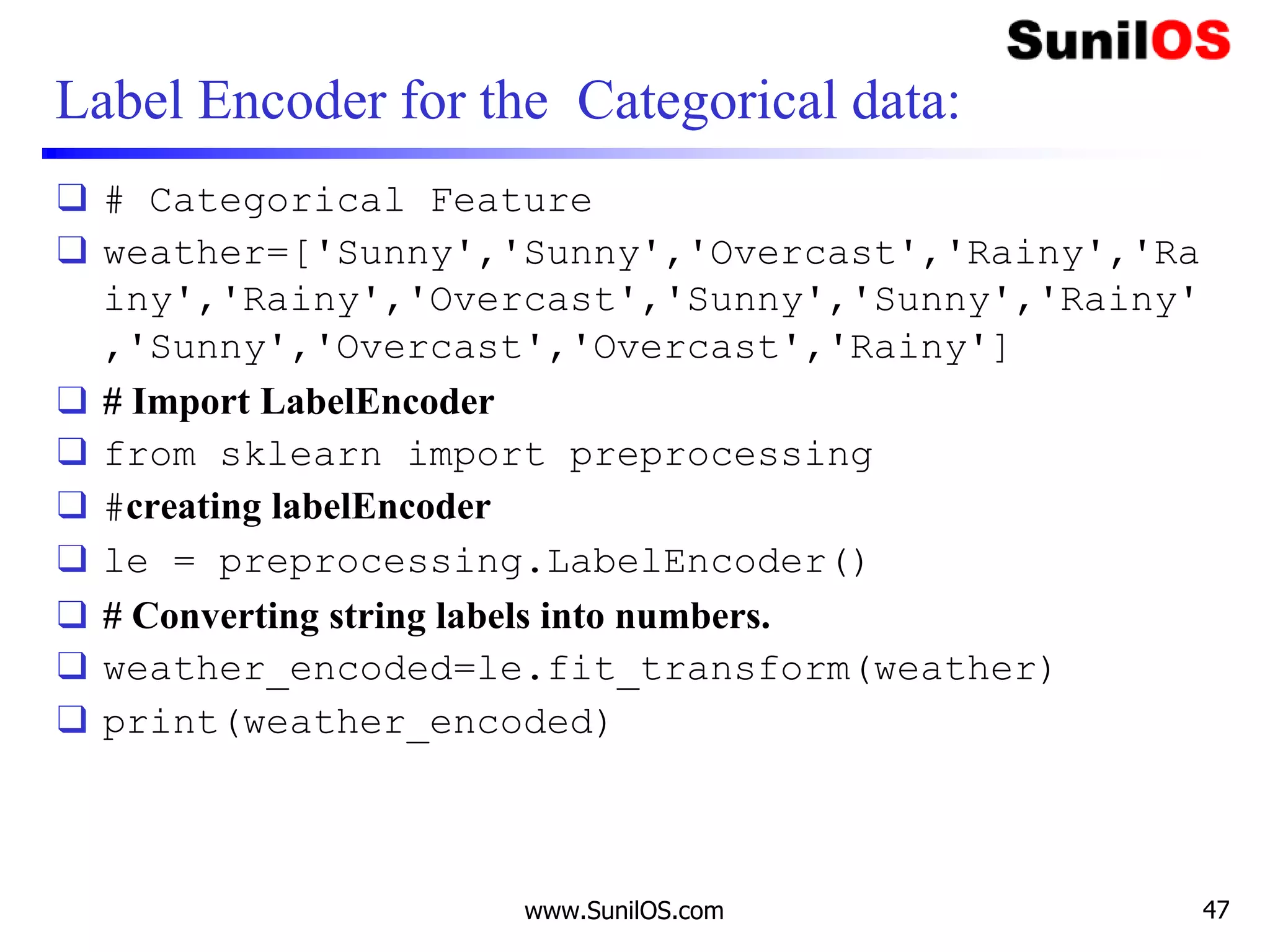 Label Encoder for the Categorical data:
❑ # Categorical Feature
❑ weather=['Sunny','Sunny','Overcast','Rainy','Ra
iny','Rainy','Overcast','Sunny','Sunny','Rainy'
,'Sunny','Overcast','Overcast','Rainy']
❑ # Import LabelEncoder
❑ from sklearn import preprocessing
❑ #creating labelEncoder
❑ le = preprocessing.LabelEncoder()
❑ # Converting string labels into numbers.
❑ weather_encoded=le.fit_transform(weather)
❑ print(weather_encoded)
www.SunilOS.com 47
 