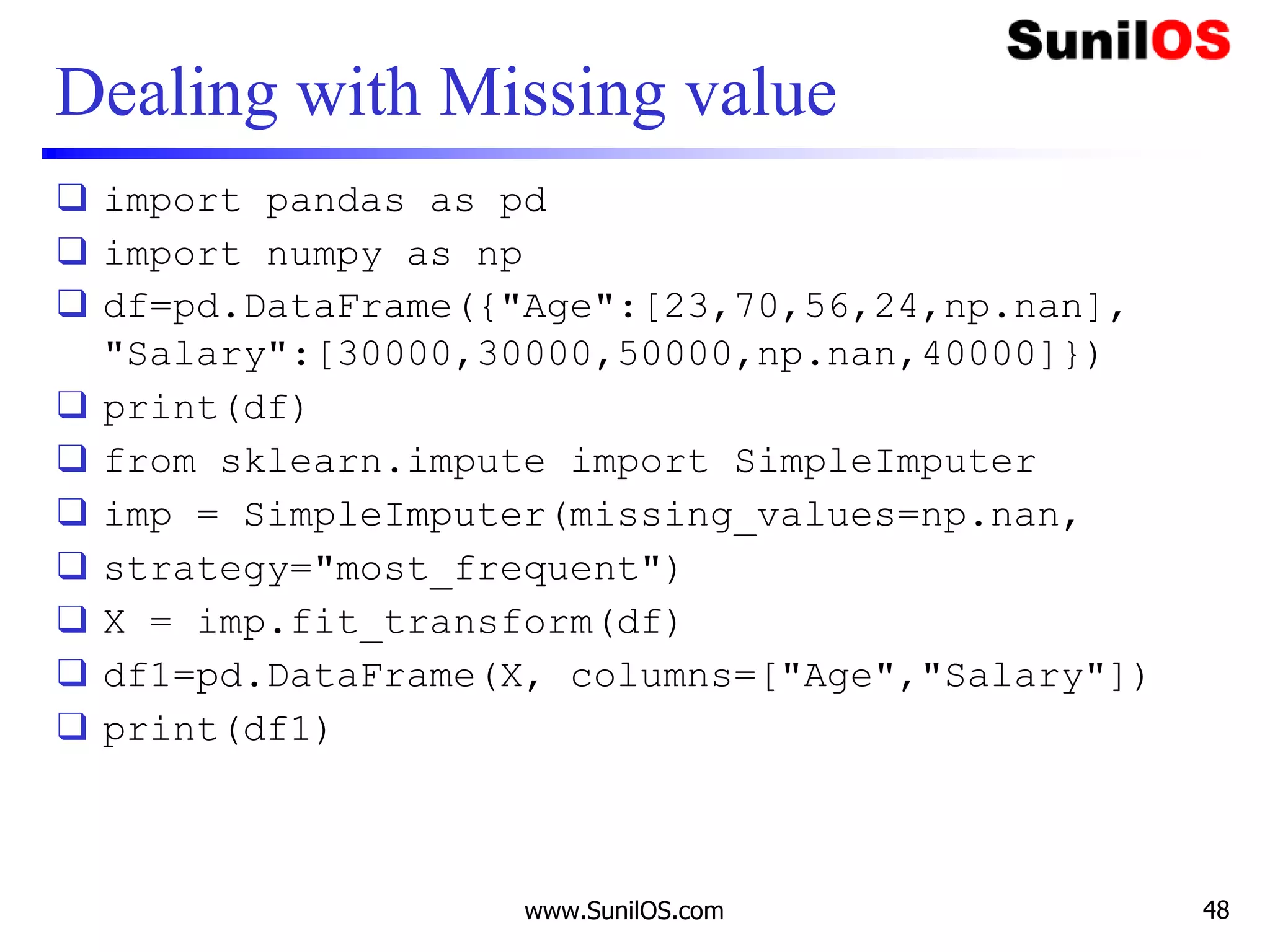 Dealing with Missing value
❑ import pandas as pd
❑ import numpy as np
❑ df=pd.DataFrame({"Age":[23,70,56,24,np.nan],
"Salary":[30000,30000,50000,np.nan,40000]})
❑ print(df)
❑ from sklearn.impute import SimpleImputer
❑ imp = SimpleImputer(missing_values=np.nan,
❑ strategy="most_frequent")
❑ X = imp.fit_transform(df)
❑ df1=pd.DataFrame(X, columns=["Age","Salary"])
❑ print(df1)
www.SunilOS.com 48
 