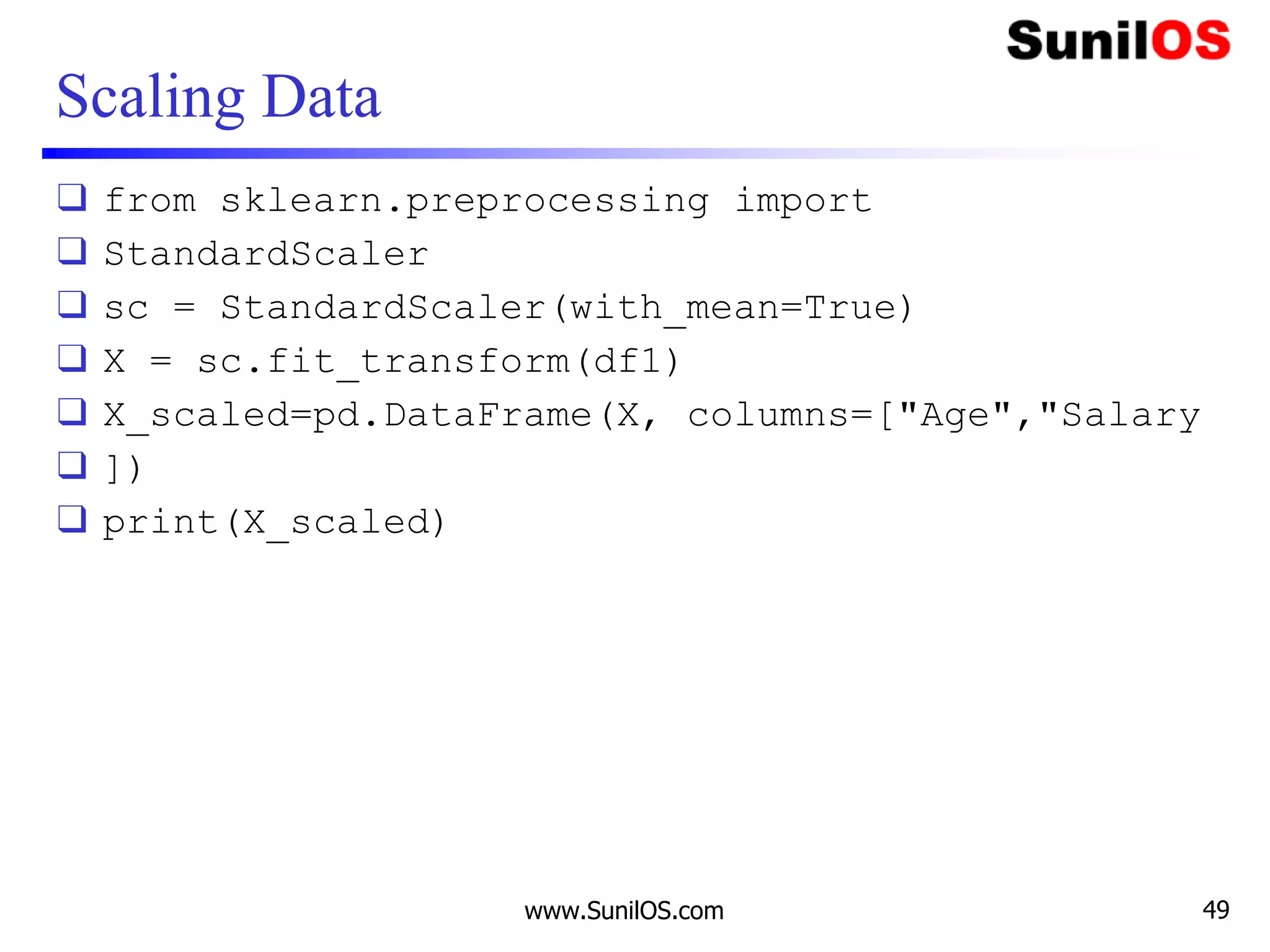 Scaling Data
❑ from sklearn.preprocessing import
❑ StandardScaler
❑ sc = StandardScaler(with_mean=True)
❑ X = sc.fit_transform(df1)
❑ X_scaled=pd.DataFrame(X, columns=["Age","Salary
❑ ])
❑ print(X_scaled)
www.SunilOS.com 49
 