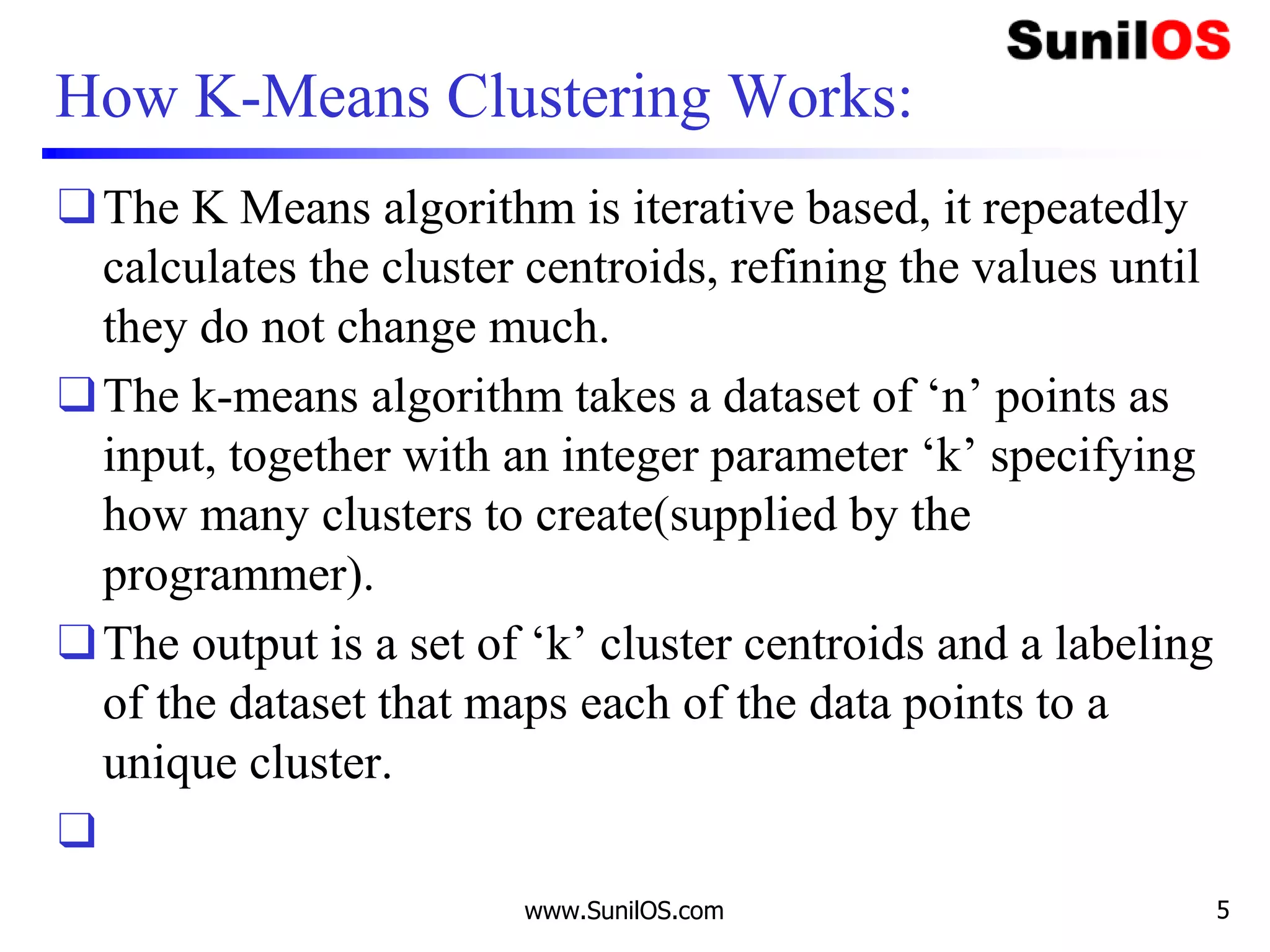 How K-Means Clustering Works:
❑The K Means algorithm is iterative based, it repeatedly
calculates the cluster centroids, refining the values until
they do not change much.
❑The k-means algorithm takes a dataset of ‘n’ points as
input, together with an integer parameter ‘k’ specifying
how many clusters to create(supplied by the
programmer).
❑The output is a set of ‘k’ cluster centroids and a labeling
of the dataset that maps each of the data points to a
unique cluster.
❑
www.SunilOS.com 5
 