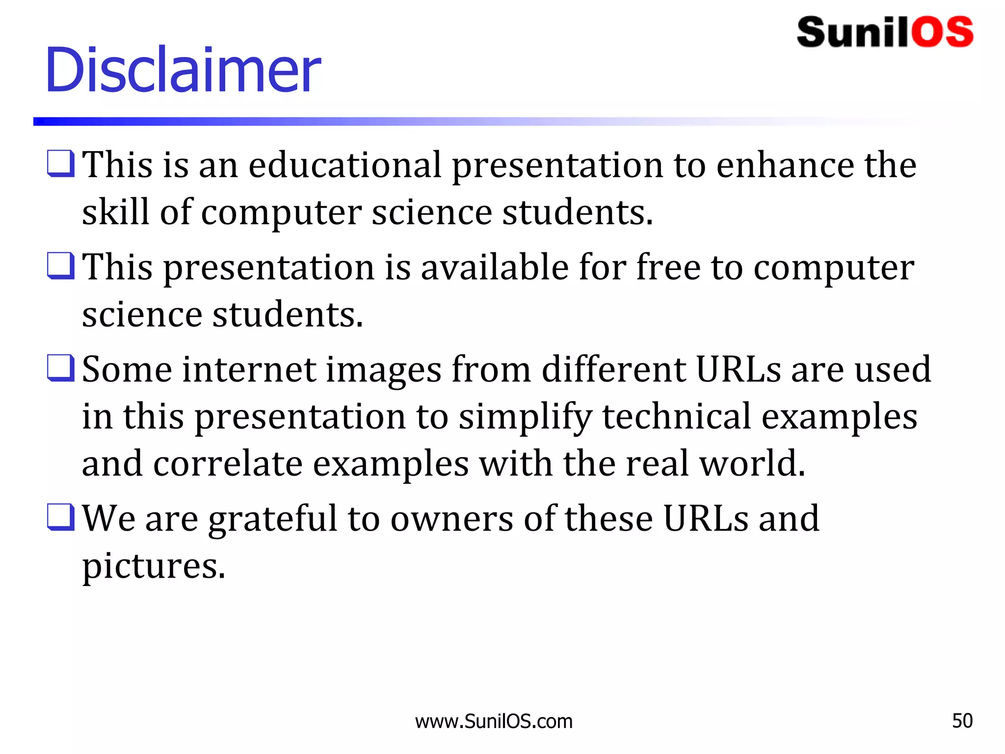 Disclaimer
❑This is an educational presentation to enhance the
skill of computer science students.
❑This presentation is available for free to computer
science students.
❑Some internet images from different URLs are used
in this presentation to simplify technical examples
and correlate examples with the real world.
❑We are grateful to owners of these URLs and
pictures.
www.SunilOS.com 50
 