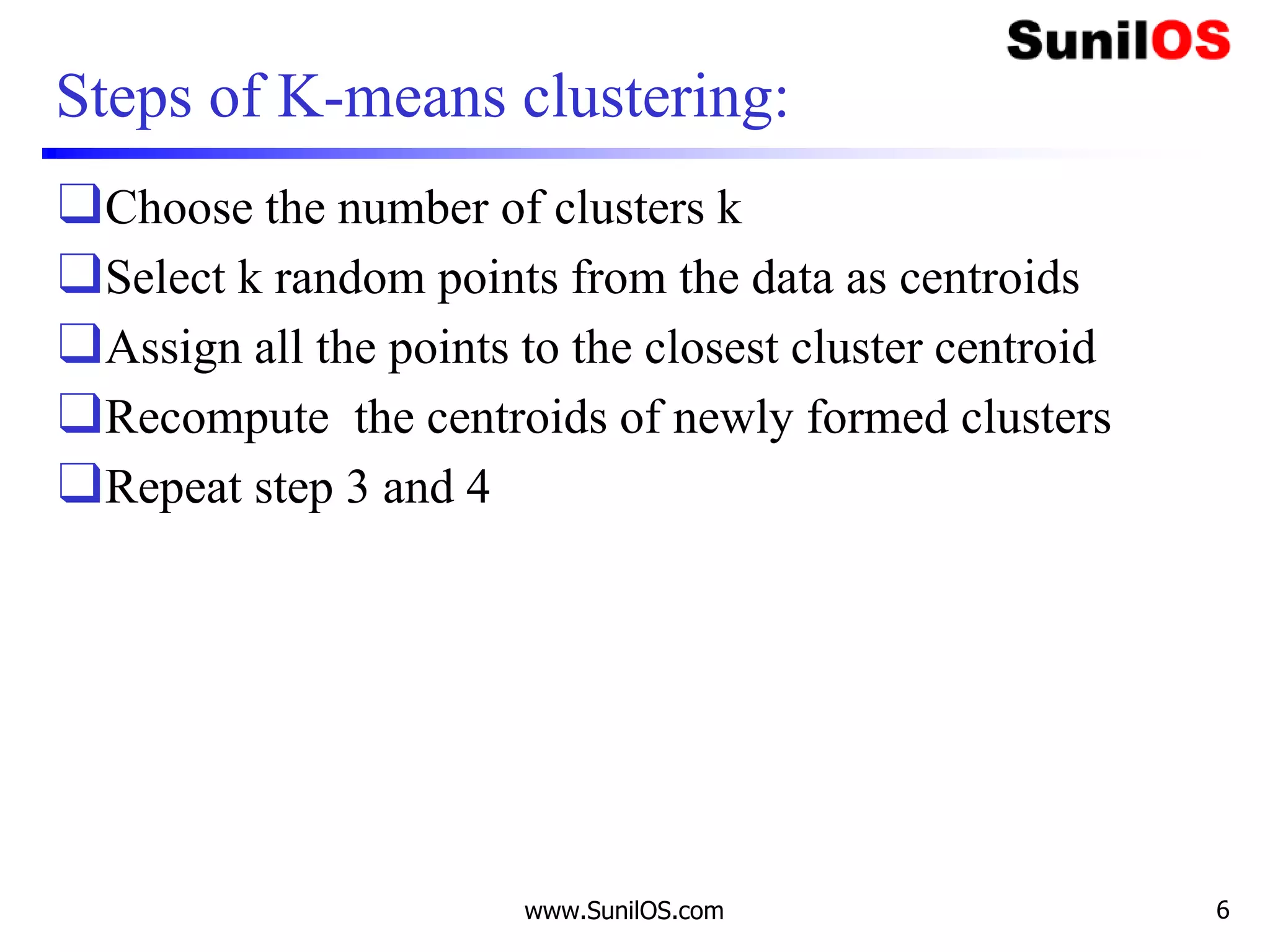 Steps of K-means clustering:
❑Choose the number of clusters k
❑Select k random points from the data as centroids
❑Assign all the points to the closest cluster centroid
❑Recompute the centroids of newly formed clusters
❑Repeat step 3 and 4
www.SunilOS.com 6
 