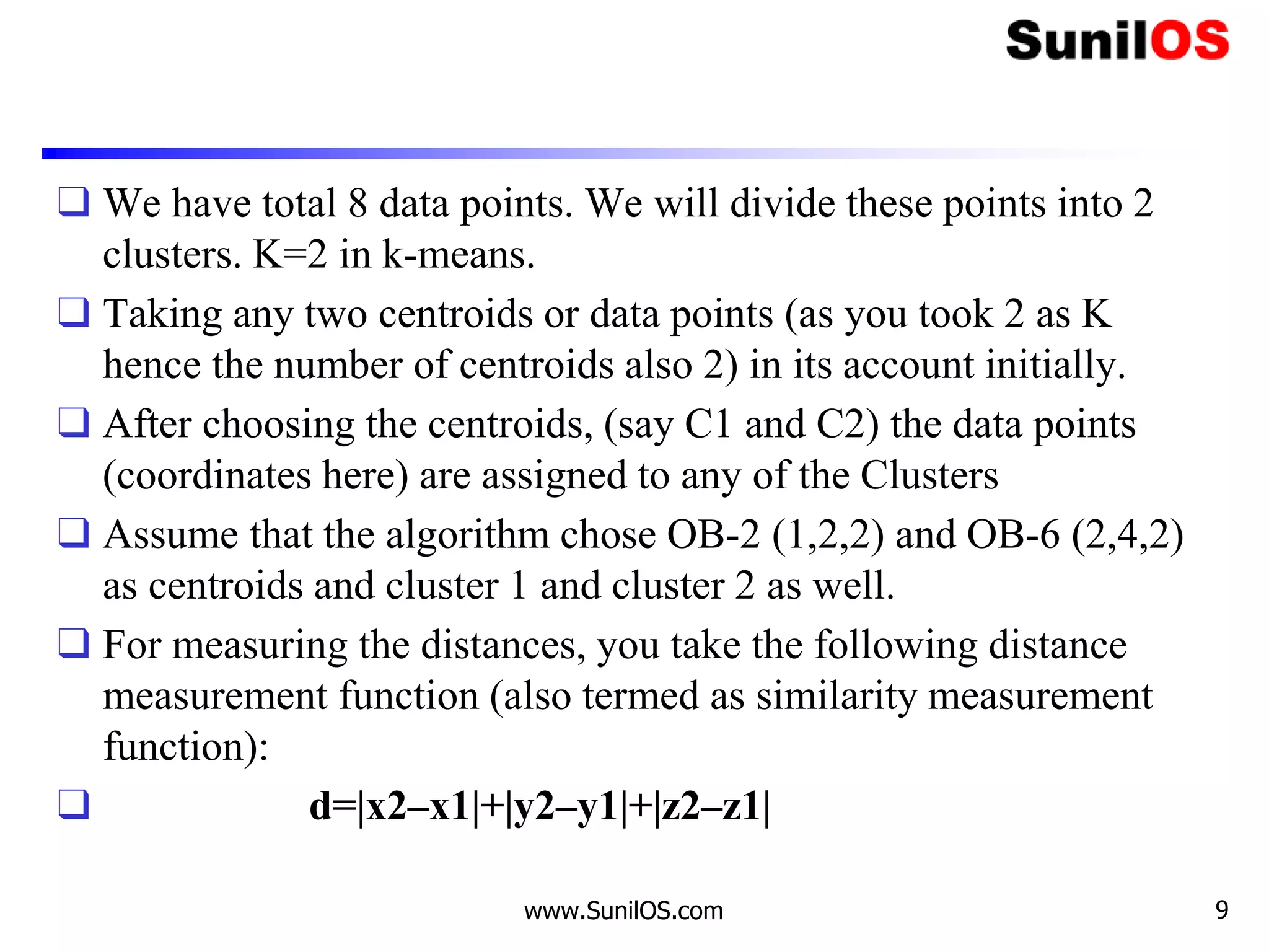 ❑ We have total 8 data points. We will divide these points into 2
clusters. K=2 in k-means.
❑ Taking any two centroids or data points (as you took 2 as K
hence the number of centroids also 2) in its account initially.
❑ After choosing the centroids, (say C1 and C2) the data points
(coordinates here) are assigned to any of the Clusters
❑ Assume that the algorithm chose OB-2 (1,2,2) and OB-6 (2,4,2)
as centroids and cluster 1 and cluster 2 as well.
❑ For measuring the distances, you take the following distance
measurement function (also termed as similarity measurement
function):
❑ d=|x2–x1|+|y2–y1|+|z2–z1|
www.SunilOS.com 9
 
