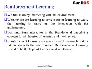 Reinforcement Learning
❑We first learn by interacting with the environment.
❑Whether we are learning to drive a car or learning to walk,
the learning is based on the interaction with the
environment.
❑Learning from interaction is the foundational underlying
concept for all theories of learning and intelligence.
❑Reinforcement Learning – a goal-oriented learning based on
interaction with the environment. Reinforcement Learning
is said to be the hope of true artificial intelligence.
www.SunilOS.com 18
 