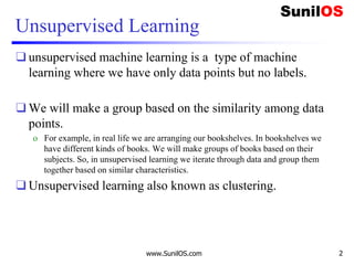 Unsupervised Learning
❑ unsupervised machine learning is a type of machine
learning where we have only data points but no labels.
❑ We will make a group based on the similarity among data
points.
o For example, in real life we are arranging our bookshelves. In bookshelves we
have different kinds of books. We will make groups of books based on their
subjects. So, in unsupervised learning we iterate through data and group them
together based on similar characteristics.
❑ Unsupervised learning also known as clustering.
www.SunilOS.com 2
 