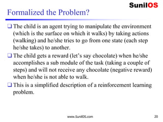 Formalized the Problem?
❑ The child is an agent trying to manipulate the environment
(which is the surface on which it walks) by taking actions
(walking) and he/she tries to go from one state (each step
he/she takes) to another.
❑ The child gets a reward (let’s say chocolate) when he/she
accomplishes a sub module of the task (taking a couple of
steps) and will not receive any chocolate (negative reward)
when he/she is not able to walk.
❑ This is a simplified description of a reinforcement learning
problem.
www.SunilOS.com 20
 