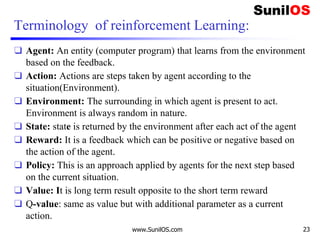 Terminology of reinforcement Learning:
❑ Agent: An entity (computer program) that learns from the environment
based on the feedback.
❑ Action: Actions are steps taken by agent according to the
situation(Environment).
❑ Environment: The surrounding in which agent is present to act.
Environment is always random in nature.
❑ State: state is returned by the environment after each act of the agent
❑ Reward: It is a feedback which can be positive or negative based on
the action of the agent.
❑ Policy: This is an approach applied by agents for the next step based
on the current situation.
❑ Value: It is long term result opposite to the short term reward
❑ Q-value: same as value but with additional parameter as a current
action.
www.SunilOS.com 23
 