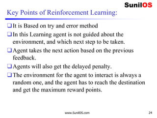 Key Points of Reinforcement Learning:
❑It is Based on try and error method
❑In this Learning agent is not guided about the
environment, and which next step to be taken.
❑Agent takes the next action based on the previous
feedback.
❑Agents will also get the delayed penalty.
❑The environment for the agent to interact is always a
random one, and the agent has to reach the destination
and get the maximum reward points.
www.SunilOS.com 24
 