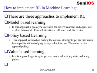How to implement RL in Machine Learning:
❑There are three approaches to implement RL
❑Model based learning
o In this approach a prototype is created for the environment and agents will
explore this model. For each situation a different model is created.
❑Policy based Learning
o This approach is based on finding the optimal strategy to get the maximum
future points without relying on any value function. There can be two
types of policy:
❑Value based learning
o In this approach agents try to get maximum value at any state under any
policy.
❑
www.SunilOS.com 25
 